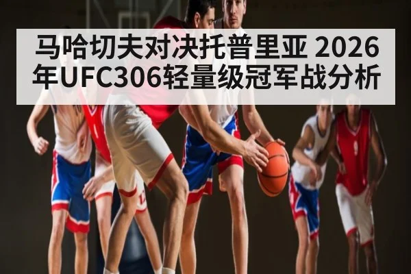 马哈切夫对决托普里亚 2026年UFC306轻量级冠军战分析