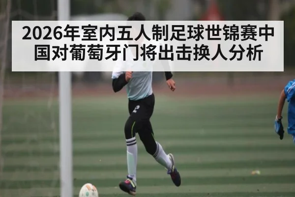 2026年室内五人制足球世锦赛中国对葡萄牙门将出击换人分析 - kaiyun
